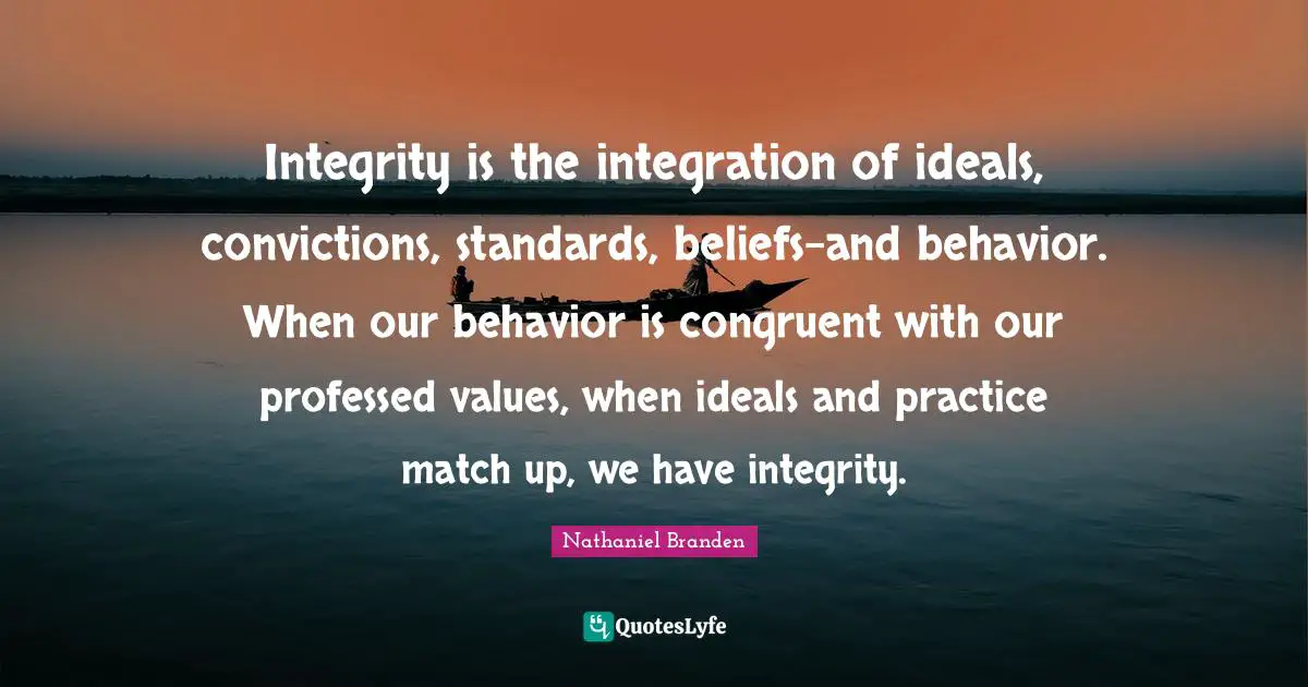 Nathaniel Branden Quotes: "Integrity is the integration of ideals, convictions, standards, beliefs-and behavior. When our behavior is congruent with our professed values, when ideals and practice match up, we have integrity."