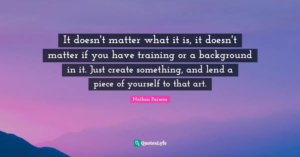 It doesn't matter what it is, it doesn't matter if you have training or a background in it. Just create something, and lend a piece of yourself to that art.