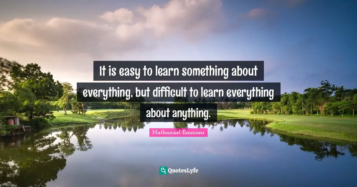 It is easy to learn something about everything, but difficult to learn everything about anything.