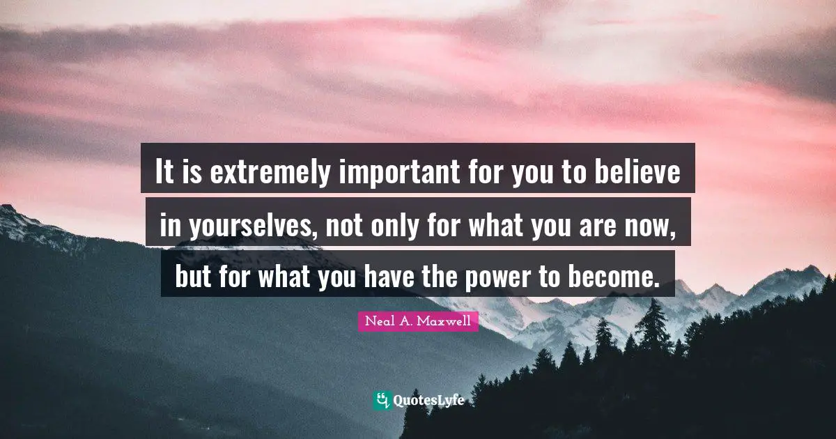 It is extremely important for you to believe in yourselves, not only for what you are now, but for what you have the power to become.