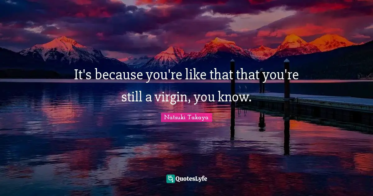 It's because you're like that that you're still a virgin, you know.