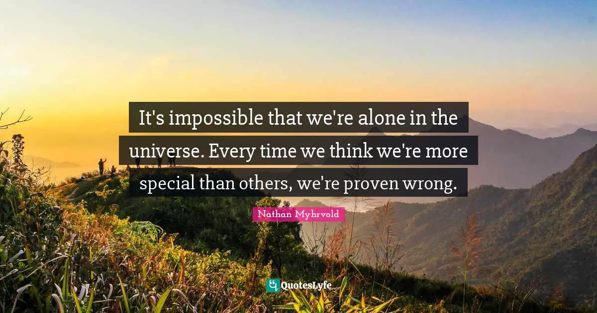 It's impossible that we're alone in the universe. Every time we think we're more special than others, we're proven wrong.