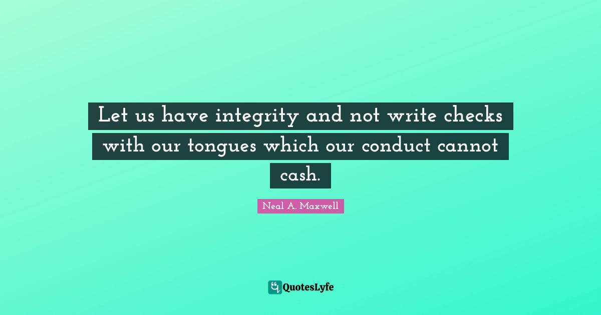 Let us have integrity and not write checks with our tongues which our conduct cannot cash.