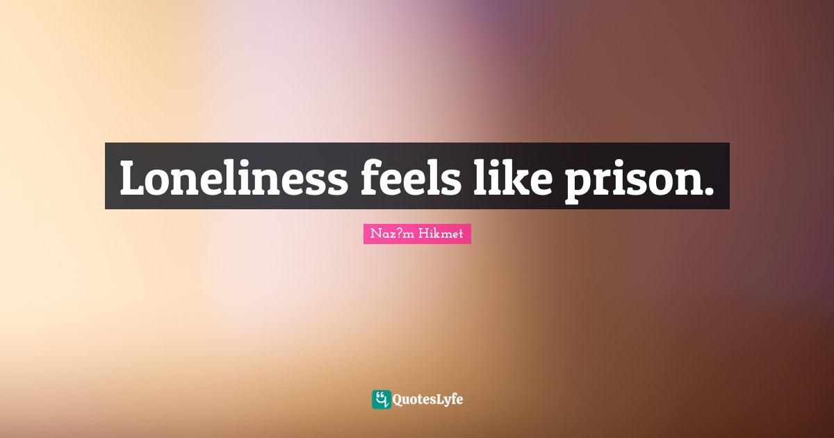 Loneliness feels like prison.