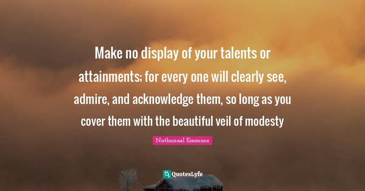Make no display of your talents or attainments; for every one will clearly see, admire, and acknowledge them, so long as you cover them with the beautiful veil of modesty