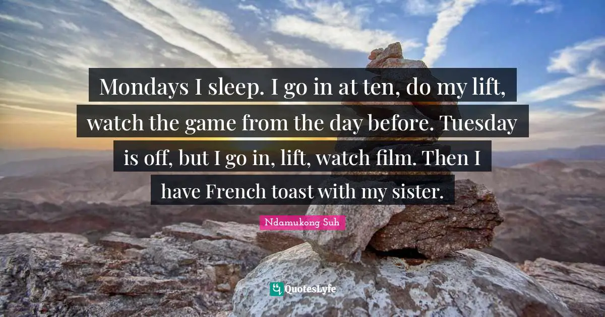 Mondays I sleep. I go in at ten, do my lift, watch the game from the day before. Tuesday is off, but I go in, lift, watch film. Then I have French toast with my sister.