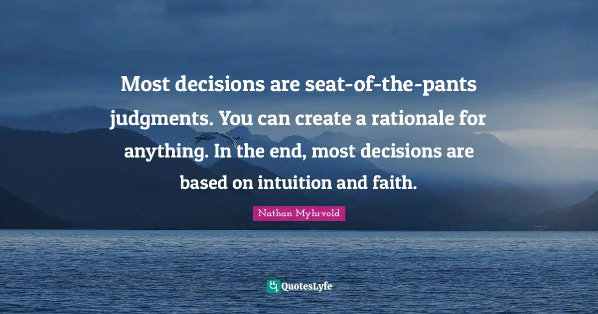 Most decisions are seat-of-the-pants judgments. You can create a rationale for anything. In the end, most decisions are based on intuition and faith.