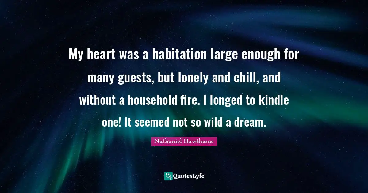My heart was a habitation large enough for many guests, but lonely and chill, and without a household fire. I longed to kindle one! It seemed not so wild a dream.