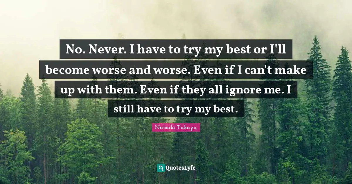 Ignore Me Quotes: "No. Never. I have to try my best or I'll become worse and worse. Even if I can't make up with them. Even if they all ignore me. I still have to try my best."