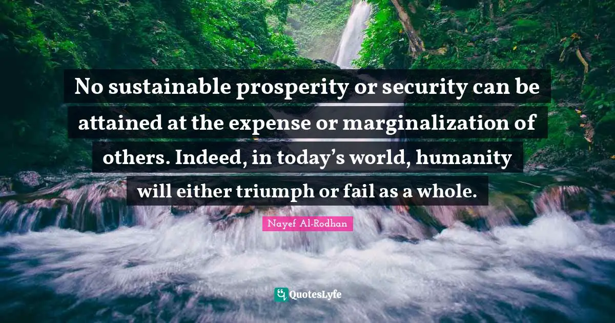 No sustainable prosperity or security can be attained at the expense or marginalization of others. Indeed, in today’s world, humanity will either triumph or fail as a whole.