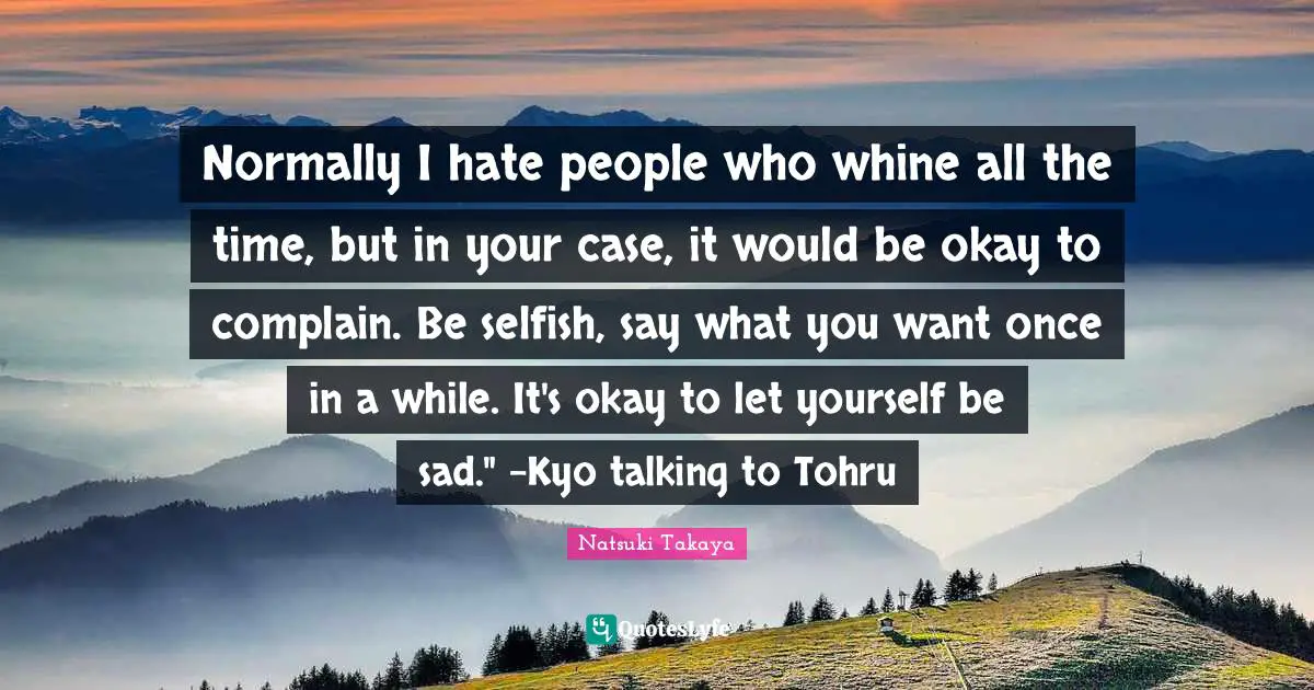 Normally I hate people who whine all the time, but in your case, it would be okay to complain. Be selfish, say what you want once in a while. It's okay to let yourself be sad." -Kyo talking to Tohru