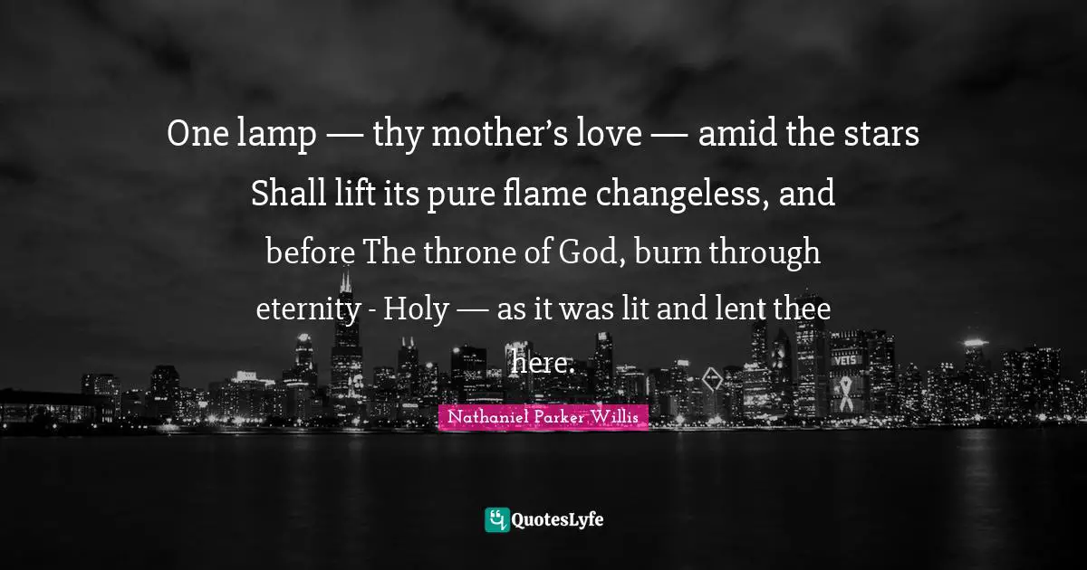 One lamp — thy mother’s love — amid the stars Shall lift its pure flame changeless, and before The throne of God, burn through eternity - Holy — as it was lit and lent thee here.