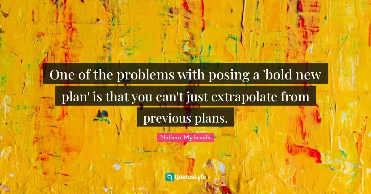 One of the problems with posing a 'bold new plan' is that you can't just extrapolate from previous plans.