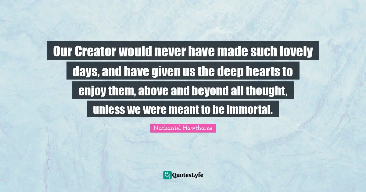 Our Creator would never have made such lovely days, and have given us the deep hearts to enjoy them, above and beyond all thought, unless we were meant to be immortal.