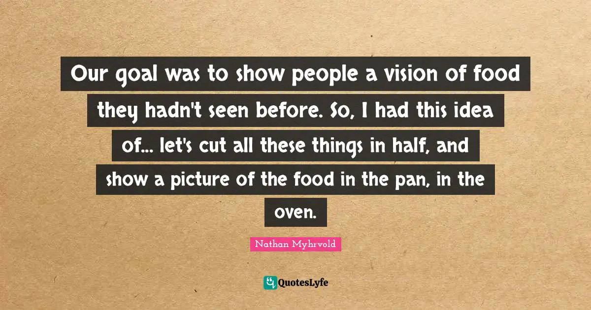 Our goal was to show people a vision of food they hadn't seen before. So, I had this idea of... let's cut all these things in half, and show a picture of the food in the pan, in the oven.