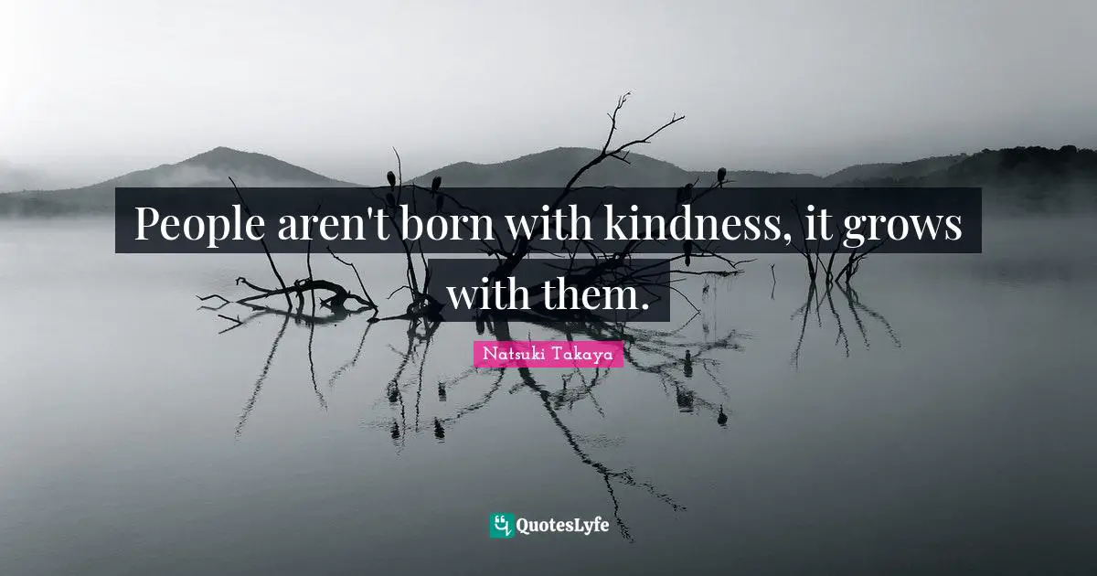 People aren't born with kindness, it grows with them.