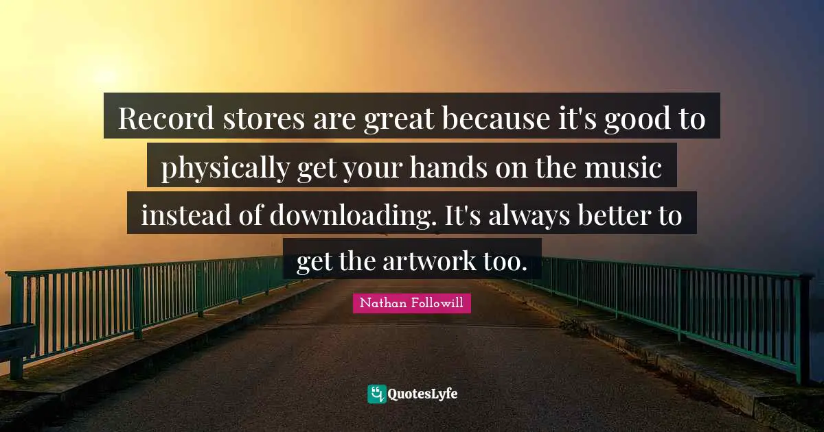 Record stores are great because it's good to physically get your hands on the music instead of downloading. It's always better to get the artwork too.