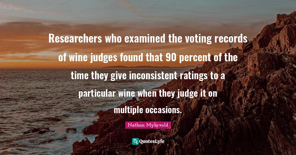 Researchers who examined the voting records of wine judges found that 90 percent of the time they give inconsistent ratings to a particular wine when they judge it on multiple occasions.