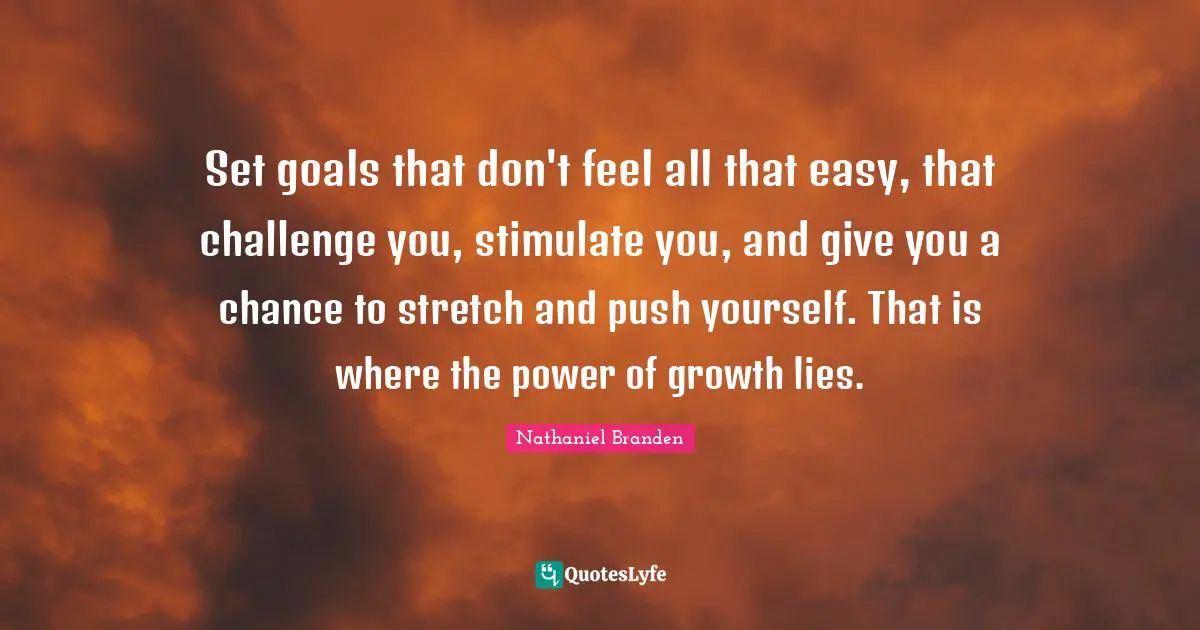 Set goals that don't feel all that easy, that challenge you, stimulate you, and give you a chance to stretch and push yourself. That is where the power of growth lies.