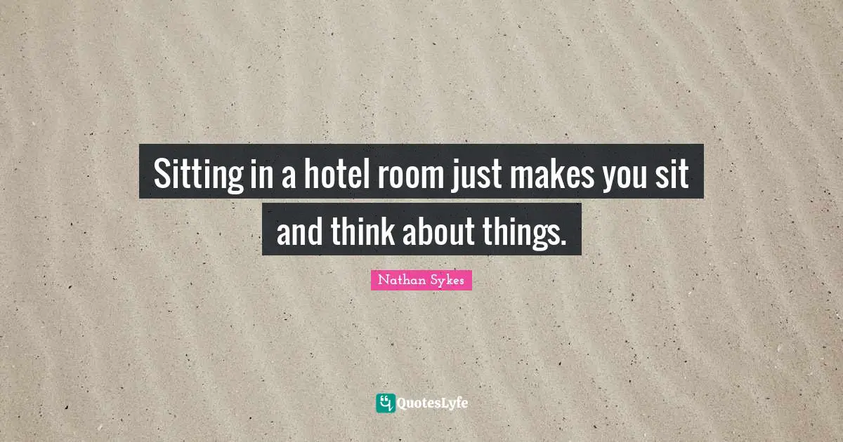 Sitting in a hotel room just makes you sit and think about things.