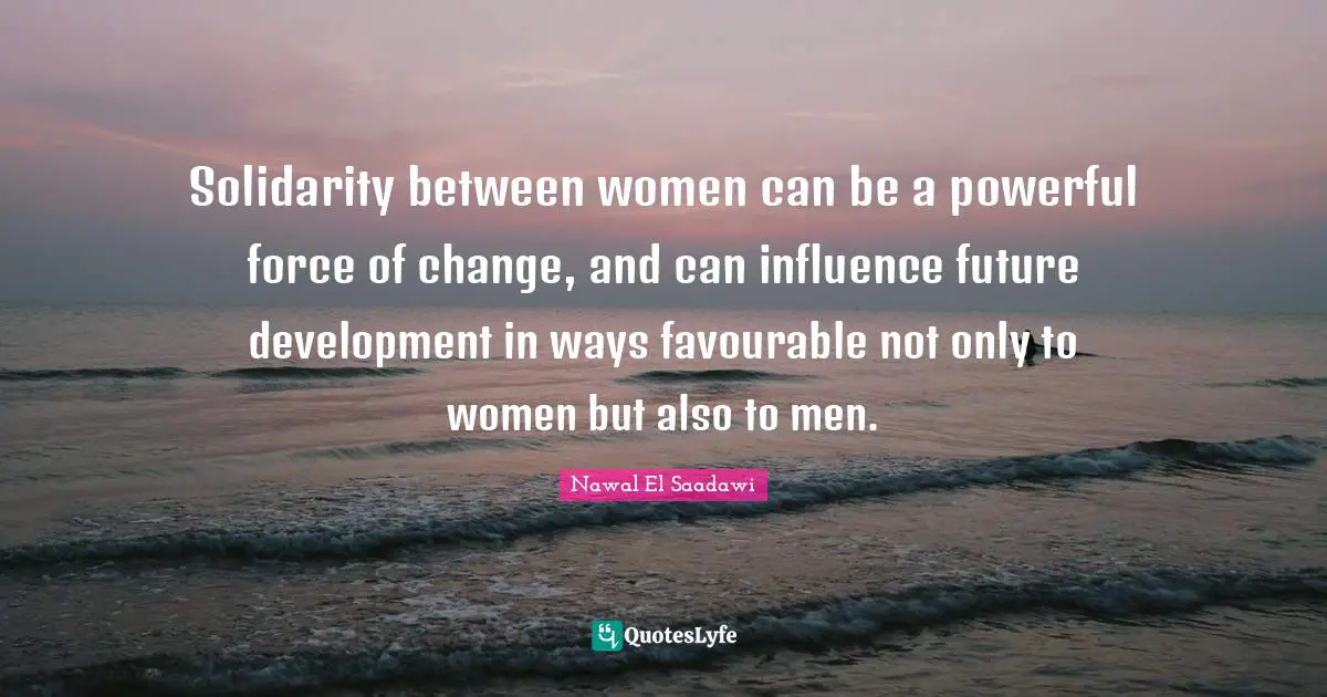 Solidarity between women can be a powerful force of change, and can influence future development in ways favourable not only to women but also to men.
