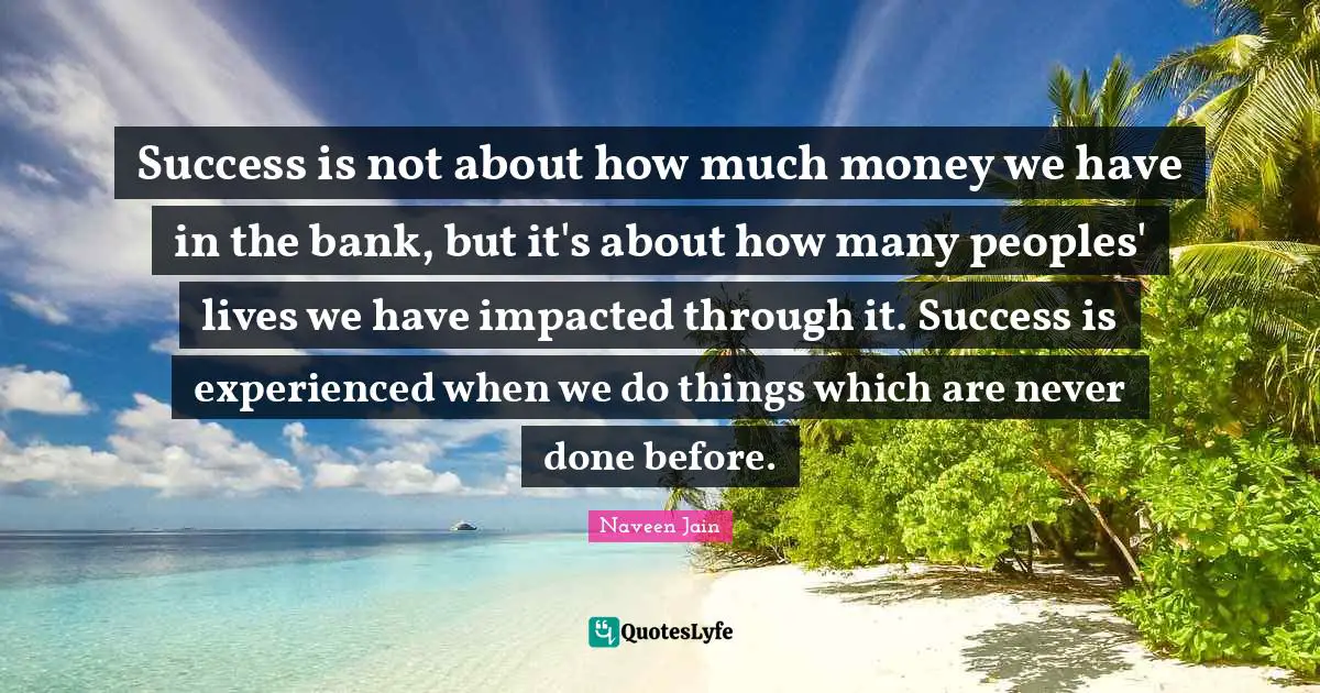 Success is not about how much money we have in the bank, but it's about how many peoples' lives we have impacted through it. Success is experienced when we do things which are never done before.