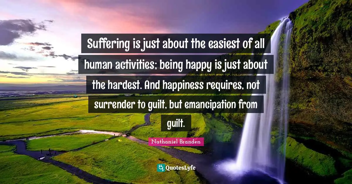 Suffering is just about the easiest of all human activities; being happy is just about the hardest. And happiness requires, not surrender to guilt, but emancipation from guilt.