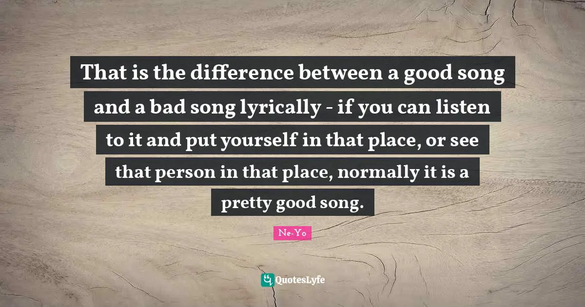 That is the difference between a good song and a bad song lyrically - if you can listen to it and put yourself in that place, or see that person in that place, normally it is a pretty good song.
