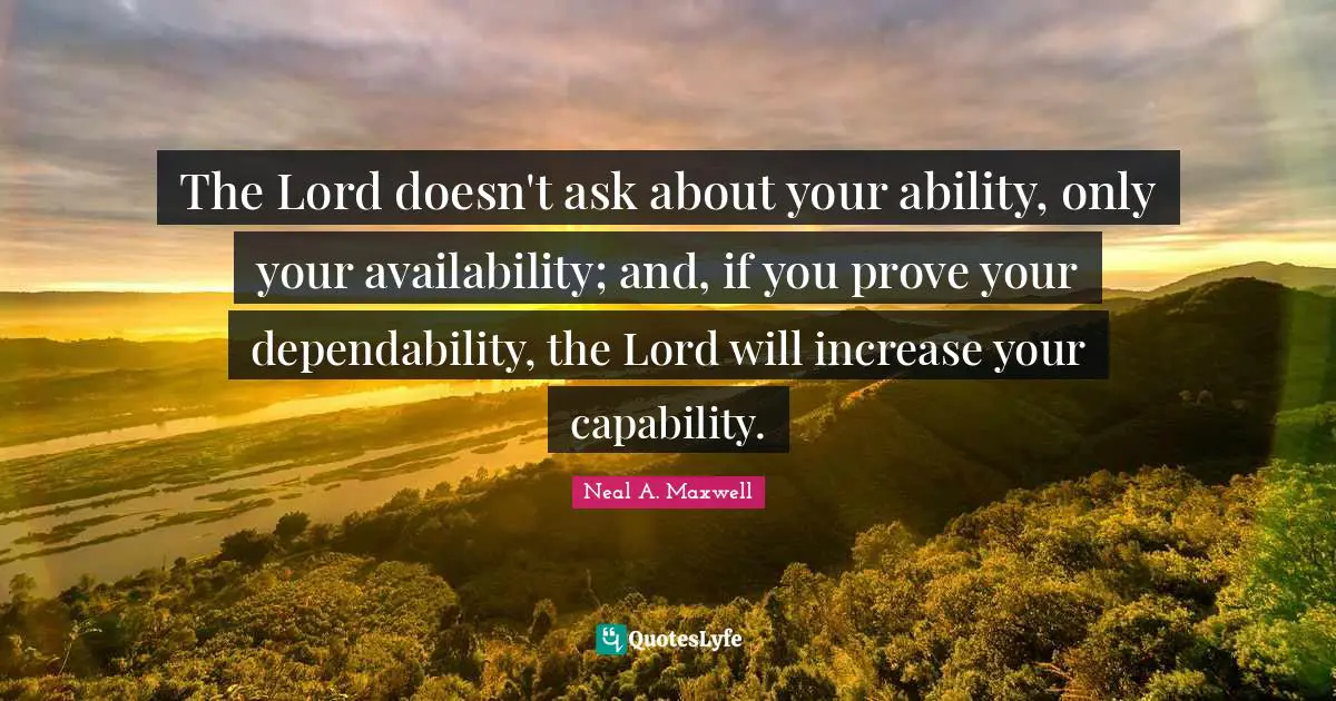 The Lord doesn't ask about your ability, only your availability; and, if you prove your dependability, the Lord will increase your capability.