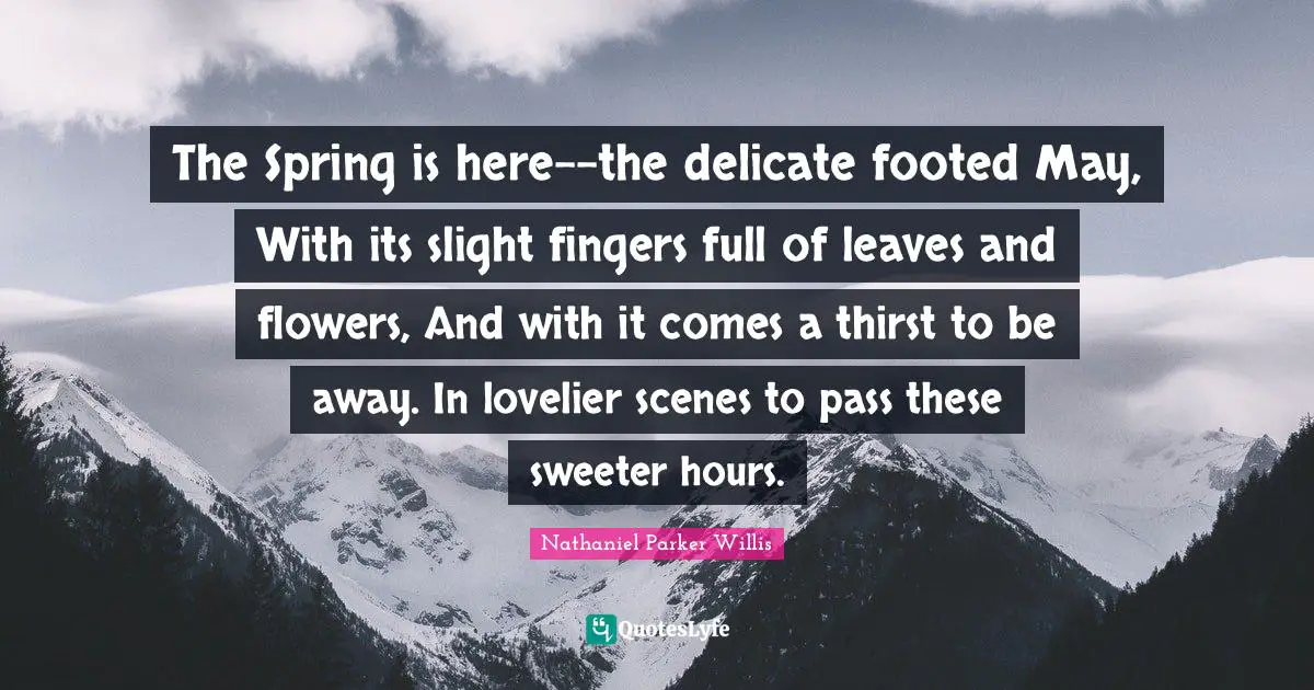 The Spring is here--the delicate footed May, With its slight fingers full of leaves and flowers, And with it comes a thirst to be away. In lovelier scenes to pass these sweeter hours.