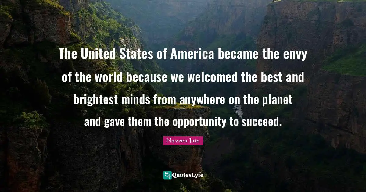 The United States of America became the envy of the world because we welcomed the best and brightest minds from anywhere on the planet and gave them the opportunity to succeed.