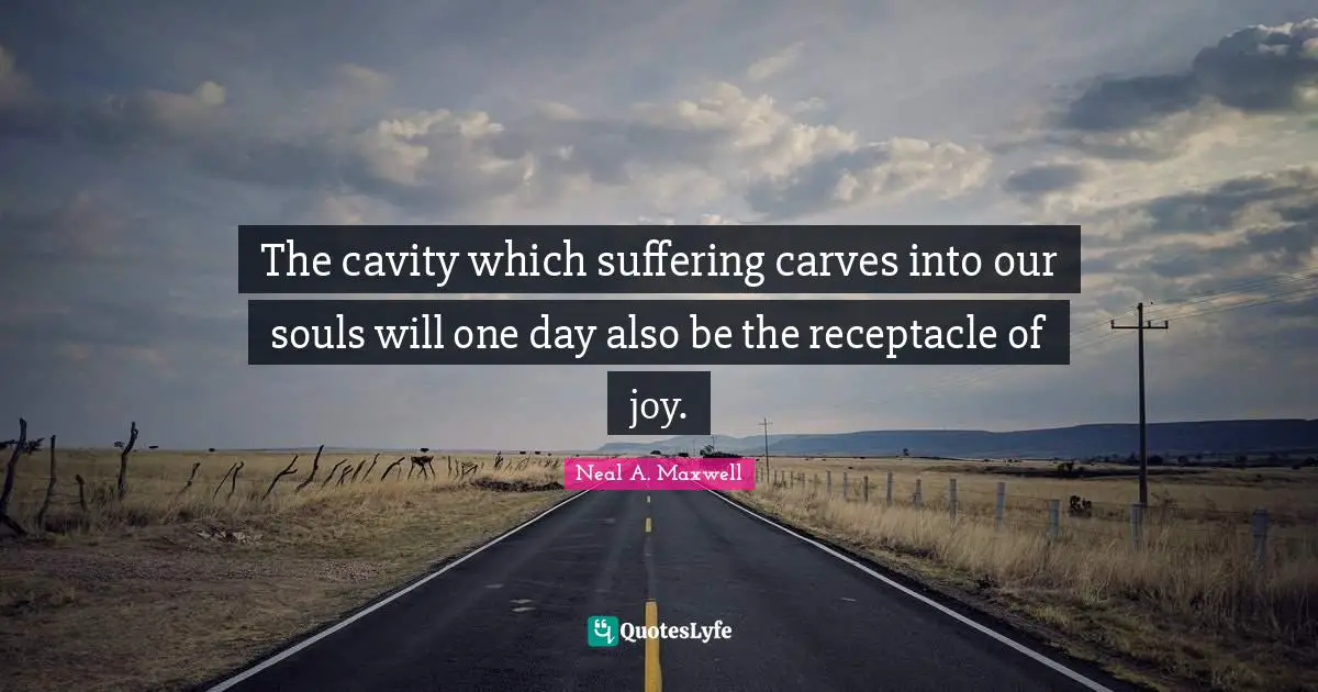 The cavity which suffering carves into our souls will one day also be the receptacle of joy.