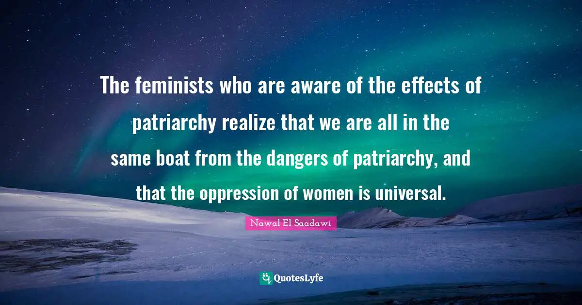 The feminists who are aware of the effects of patriarchy realize that we are all in the same boat from the dangers of patriarchy, and that the oppression of women is universal.