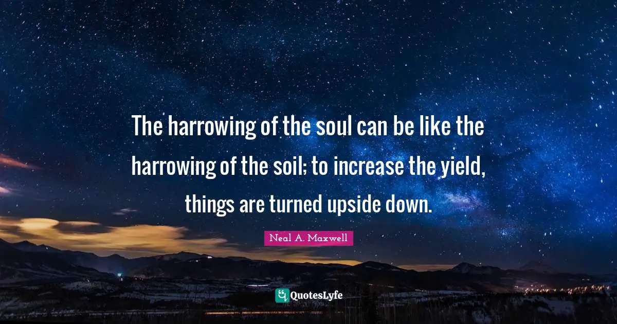 The harrowing of the soul can be like the harrowing of the soil; to increase the yield, things are turned upside down.