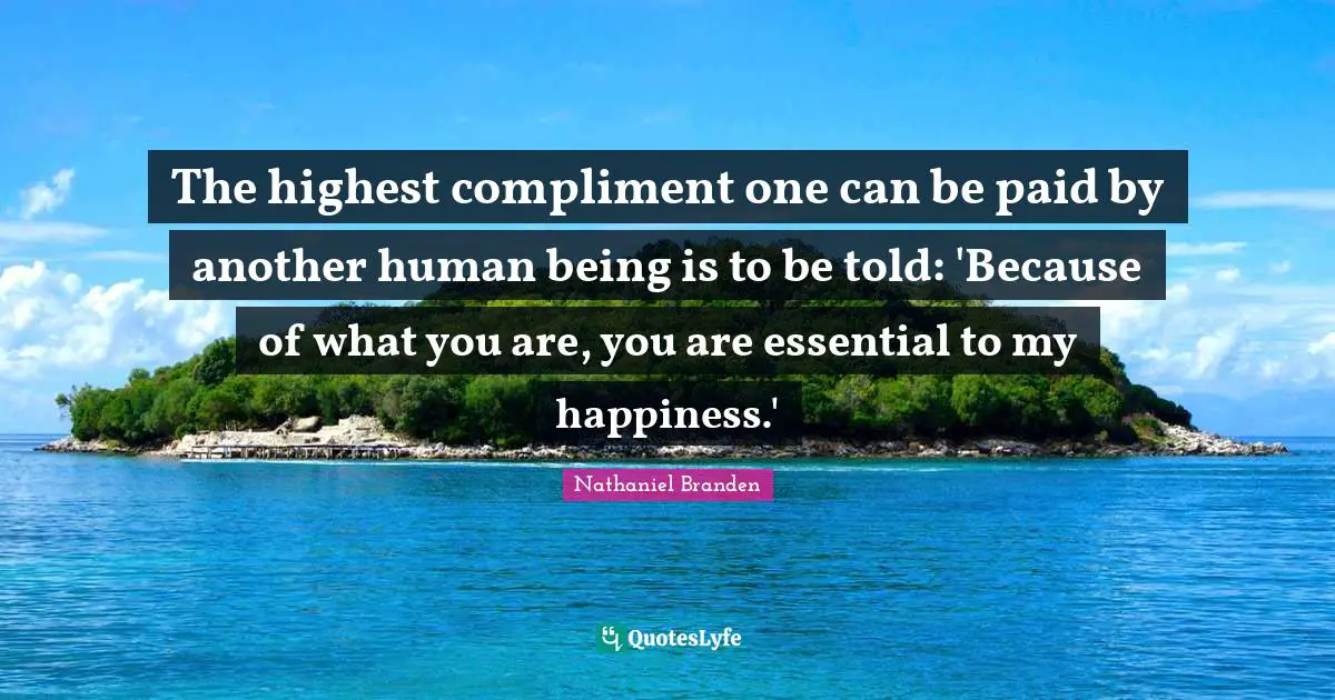 Nathaniel Branden Quotes: "The highest compliment one can be paid by another human being is to be told: 'Because of what you are, you are essential to my happiness.'"