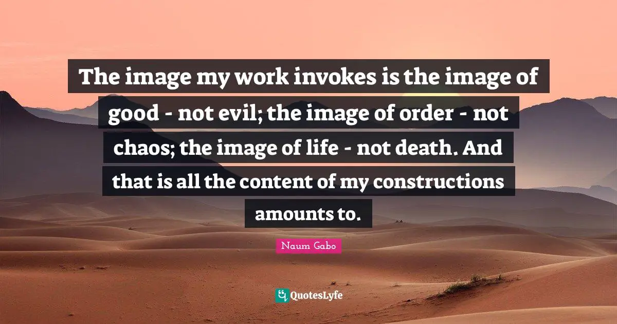 The image my work invokes is the image of good - not evil; the image of order - not chaos; the image of life - not death. And that is all the content of my constructions amounts to.