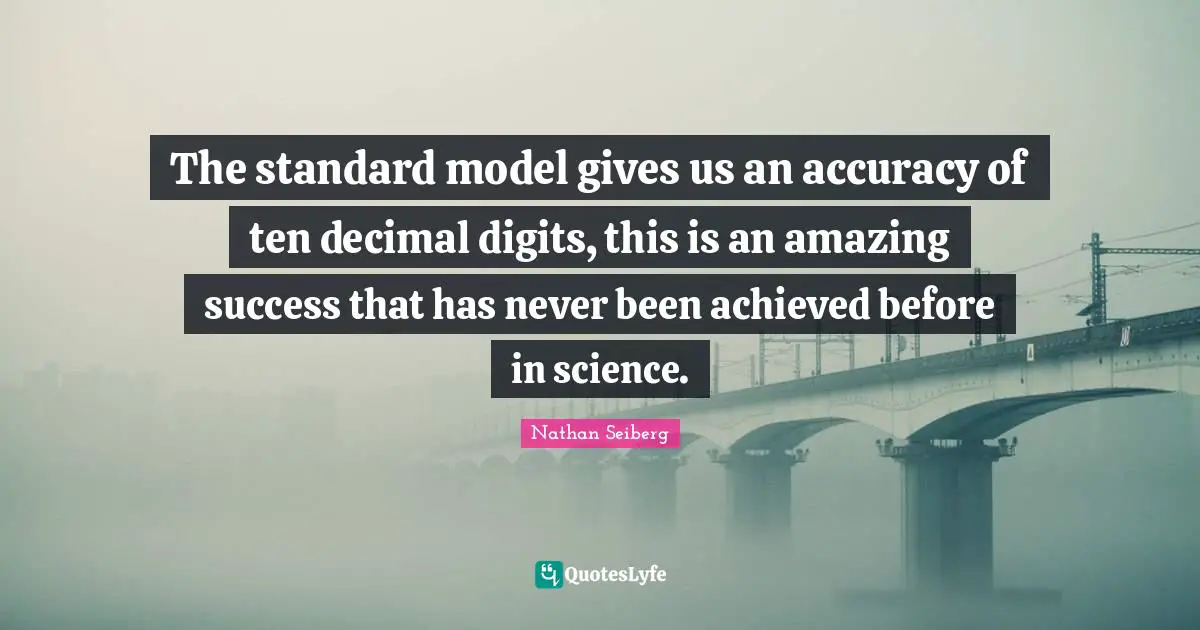 The standard model gives us an accuracy of ten decimal digits, this is an amazing success that has never been achieved before in science.