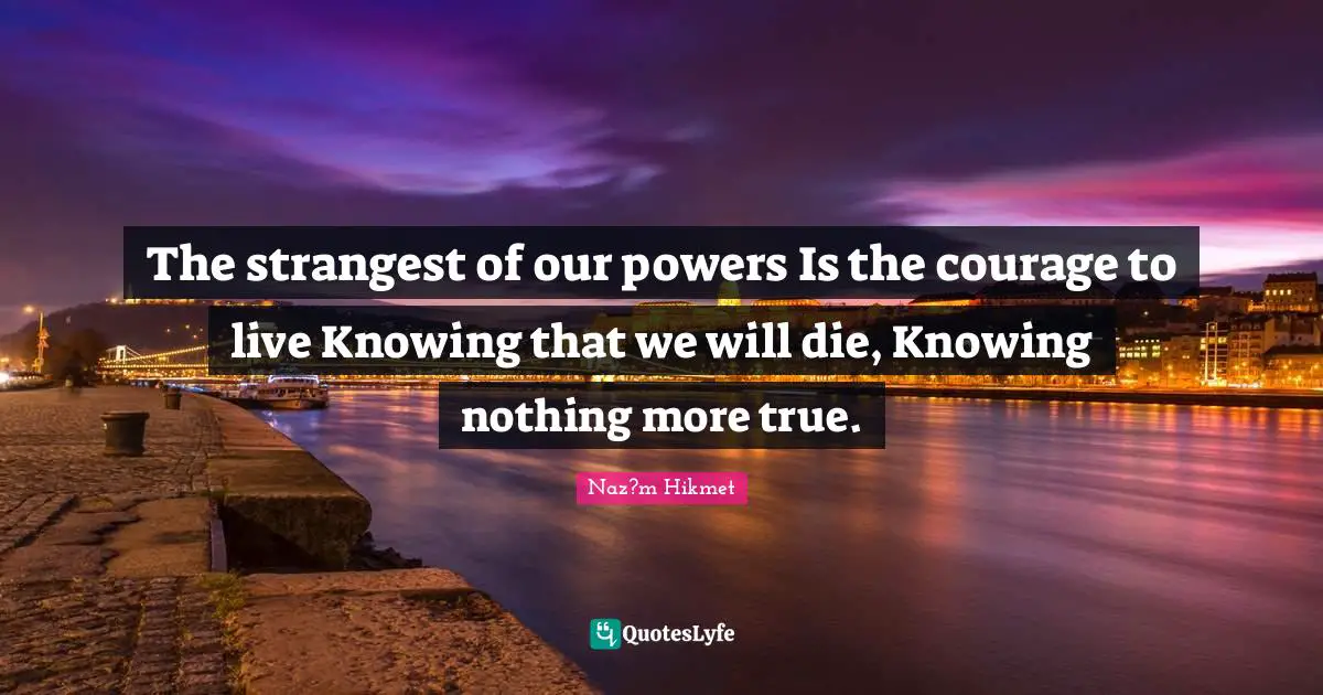 The strangest of our powers Is the courage to live Knowing that we will die, Knowing nothing more true.