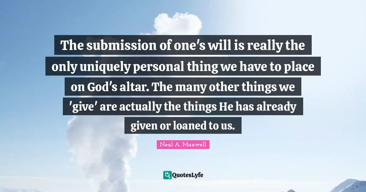The submission of one's will is really the only uniquely personal thing we have to place on God's altar. The many other things we 'give' are actually the things He has already given or loaned to us.
