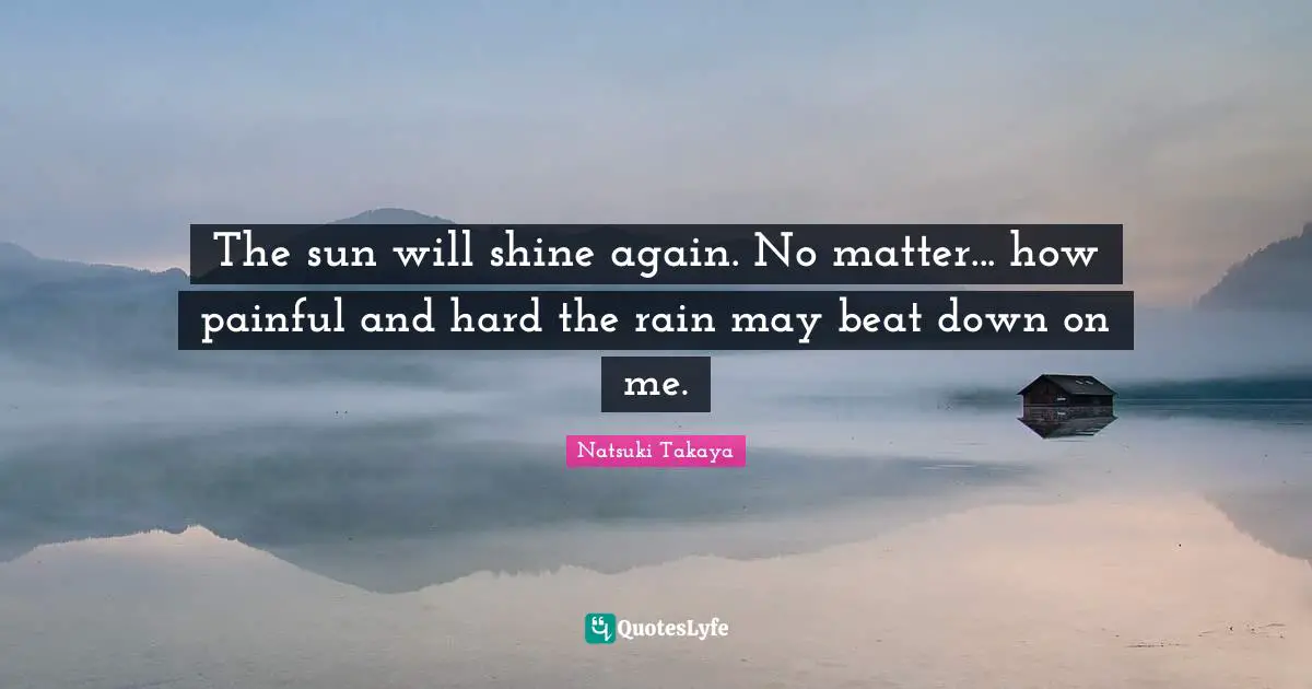 The sun will shine again. No matter... how painful and hard the rain may beat down on me.