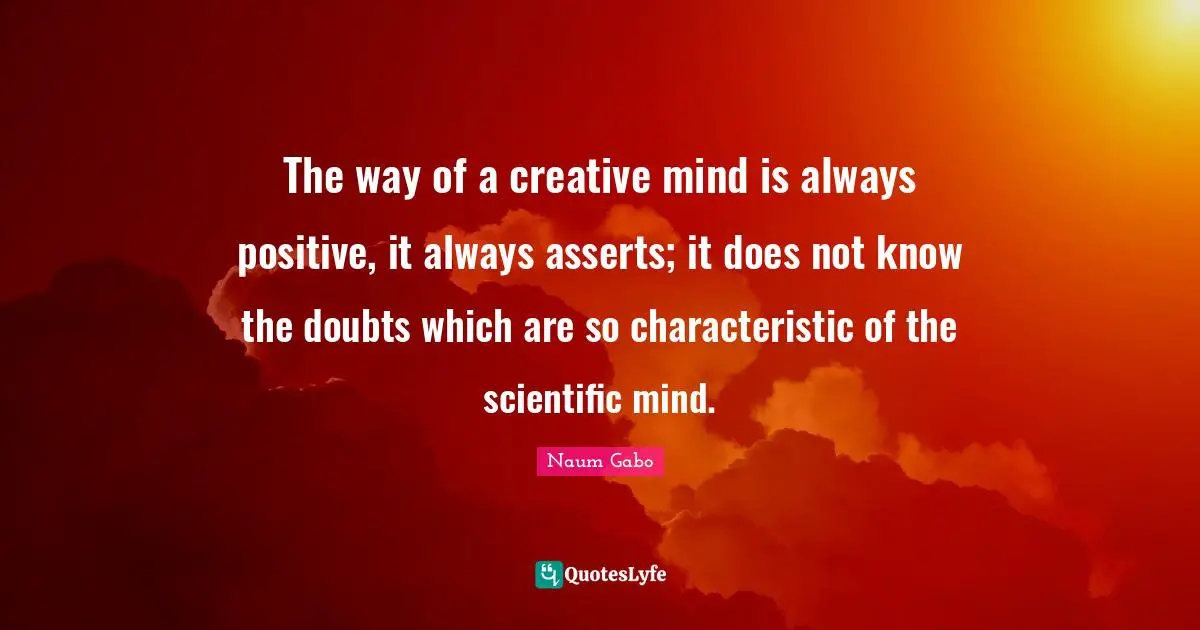 The way of a creative mind is always positive, it always asserts; it does not know the doubts which are so characteristic of the scientific mind.