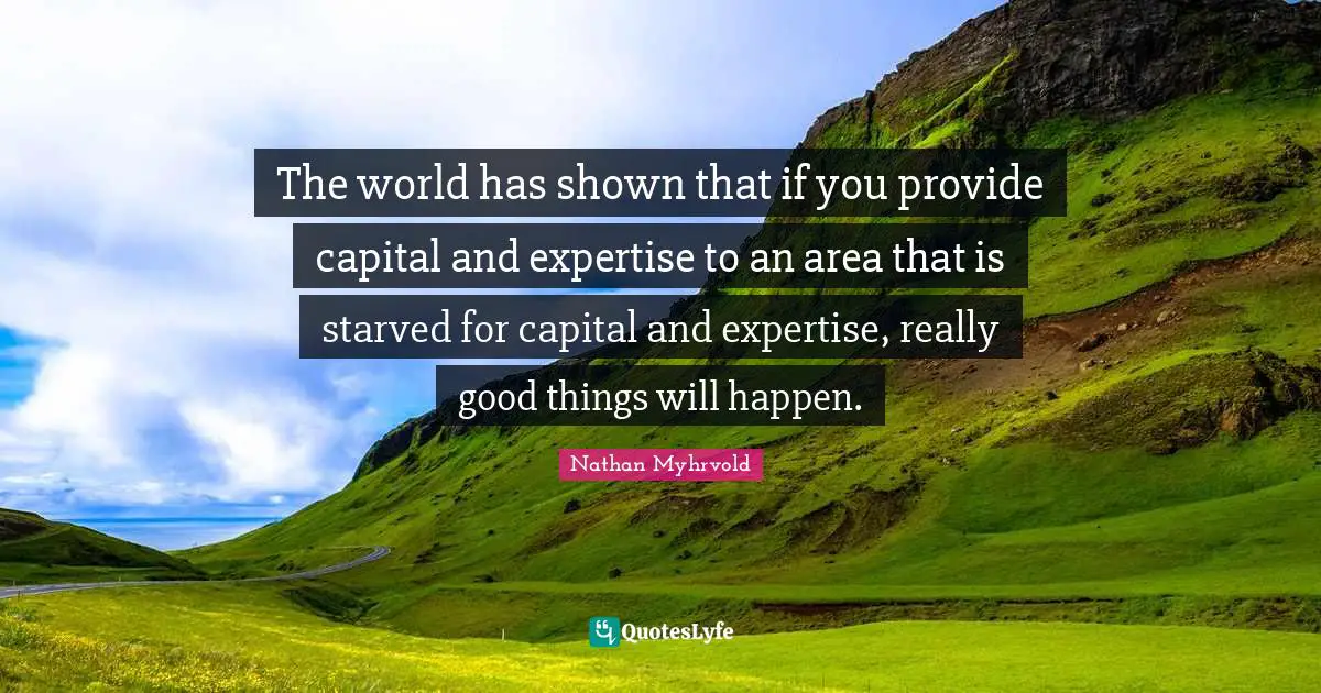 The world has shown that if you provide capital and expertise to an area that is starved for capital and expertise, really good things will happen.