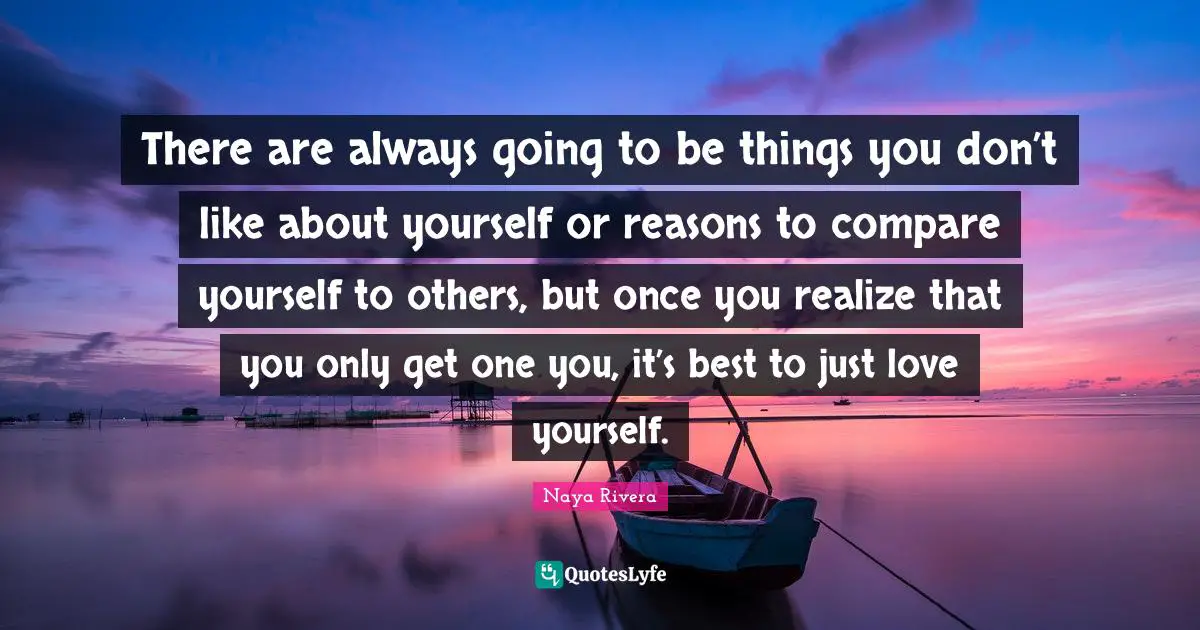 There are always going to be things you don’t like about yourself or reasons to compare yourself to others, but once you realize that you only get one you, it’s best to just love yourself.