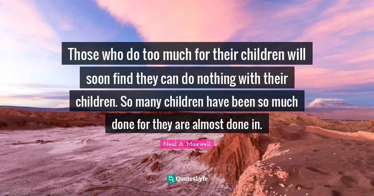 Those who do too much for their children will soon find they can do nothing with their children. So many children have been so much done for they are almost done in.