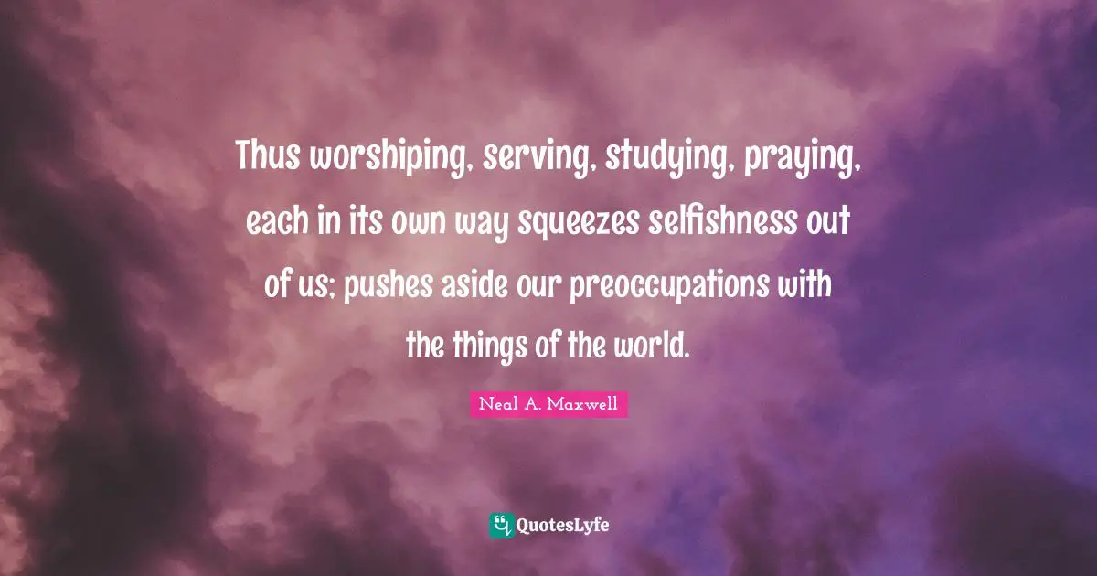 Thus worshiping, serving, studying, praying, each in its own way squeezes selfishness out of us; pushes aside our preoccupations with the things of the world.