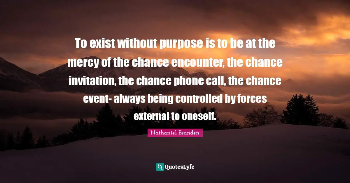 To exist without purpose is to be at the mercy of the chance encounter, the chance invitation, the chance phone call, the chance event- always being controlled by forces external to oneself.