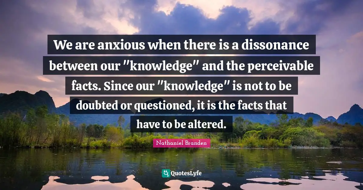 Nathaniel Branden Quotes: "We are anxious when there is a dissonance between our "knowledge" and the perceivable facts. Since our "knowledge" is not to be doubted or questioned, it is the facts that have to be altered."