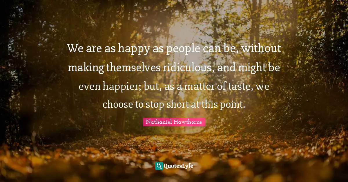 We are as happy as people can be, without making themselves ridiculous, and might be even happier; but, as a matter of taste, we choose to stop short at this point.