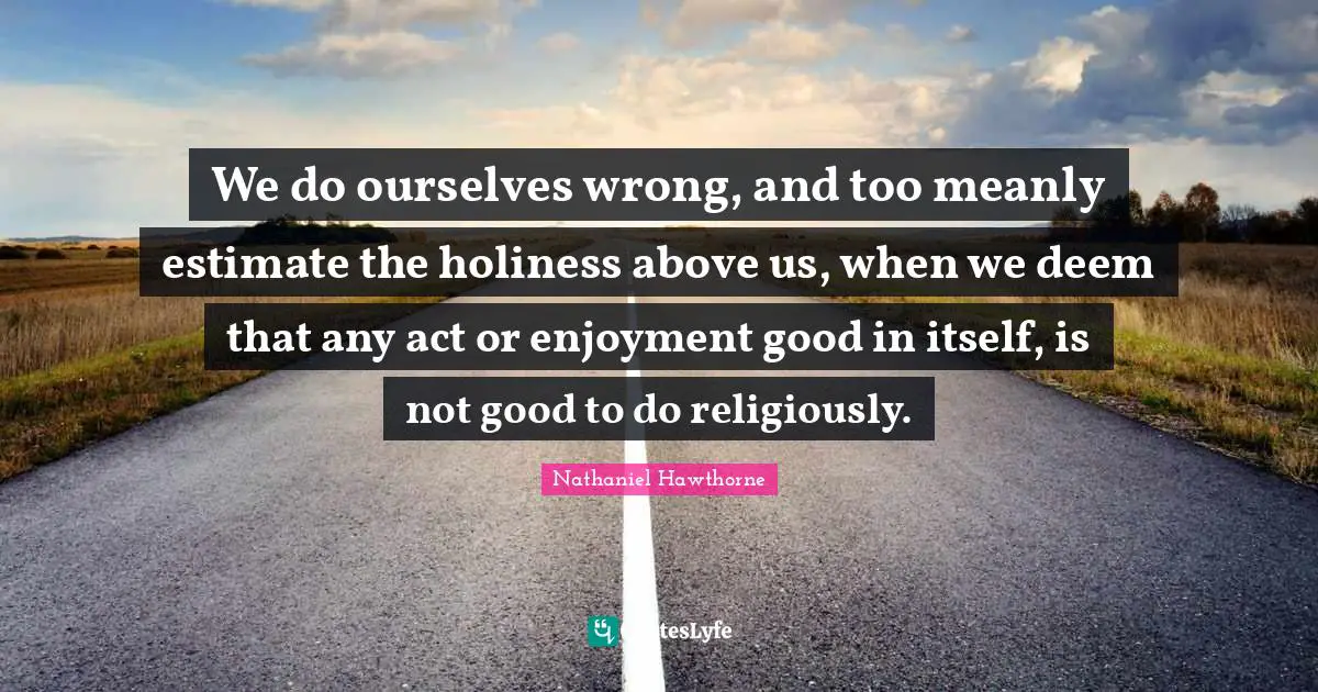 We do ourselves wrong, and too meanly estimate the holiness above us, when we deem that any act or enjoyment good in itself, is not good to do religiously.