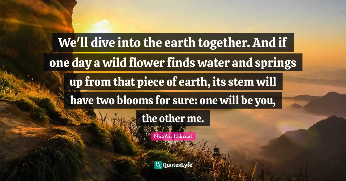 Stem Quotes: "We'll dive into the earth together. And if one day a wild flower finds water and springs up from that piece of earth, its stem will have two blooms for sure: one will be you, the other me."